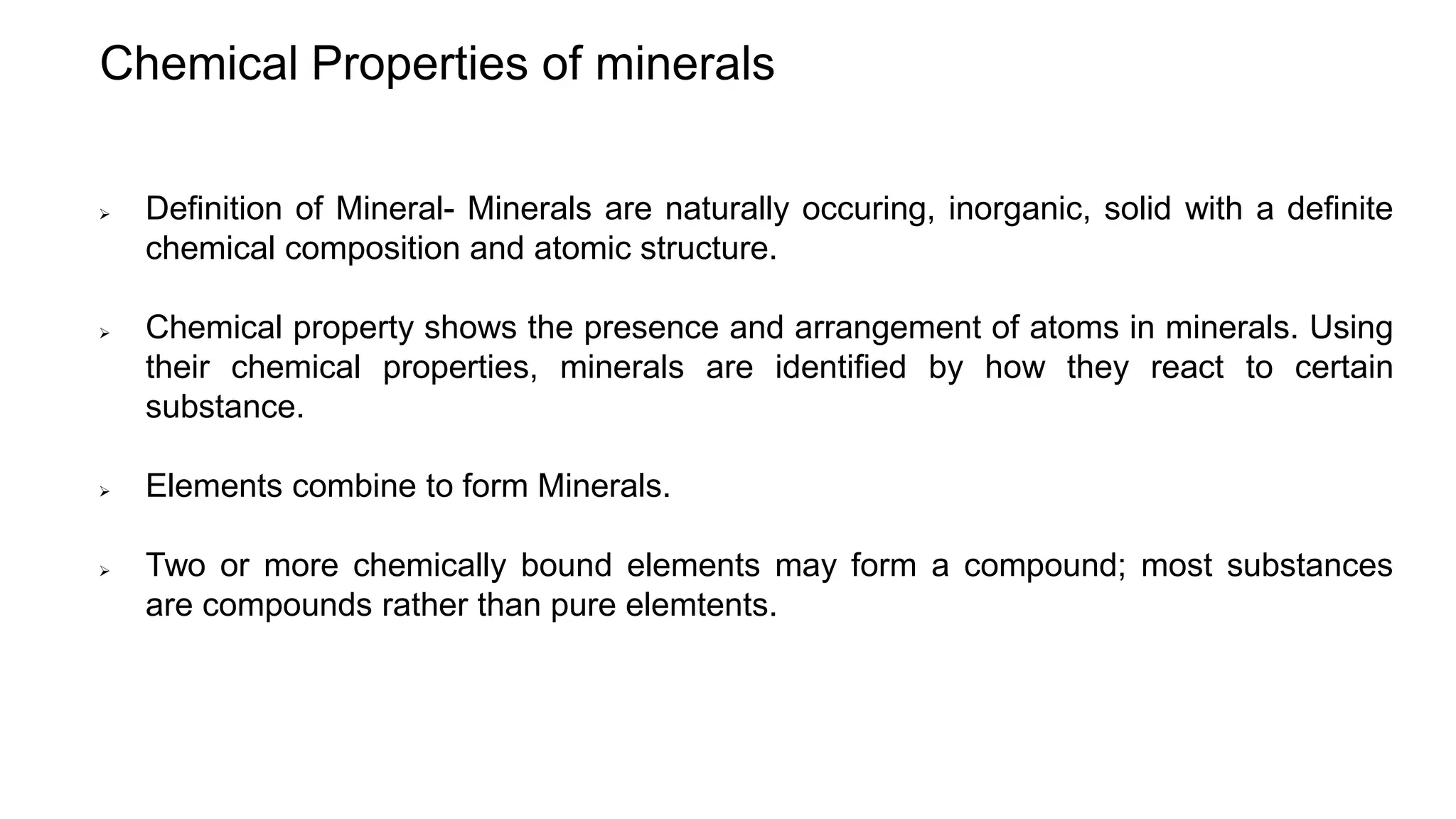 Chemical Properties of minerals
 Definition of Mineral- Minerals are naturally occuring, inorganic, solid with a definite
chemical composition and atomic structure.
 Chemical property shows the presence and arrangement of atoms in minerals. Using
their chemical properties, minerals are identified by how they react to certain
substance.
 Elements combine to form Minerals.
 Two or more chemically bound elements may form a compound; most substances
are compounds rather than pure elemtents.
 