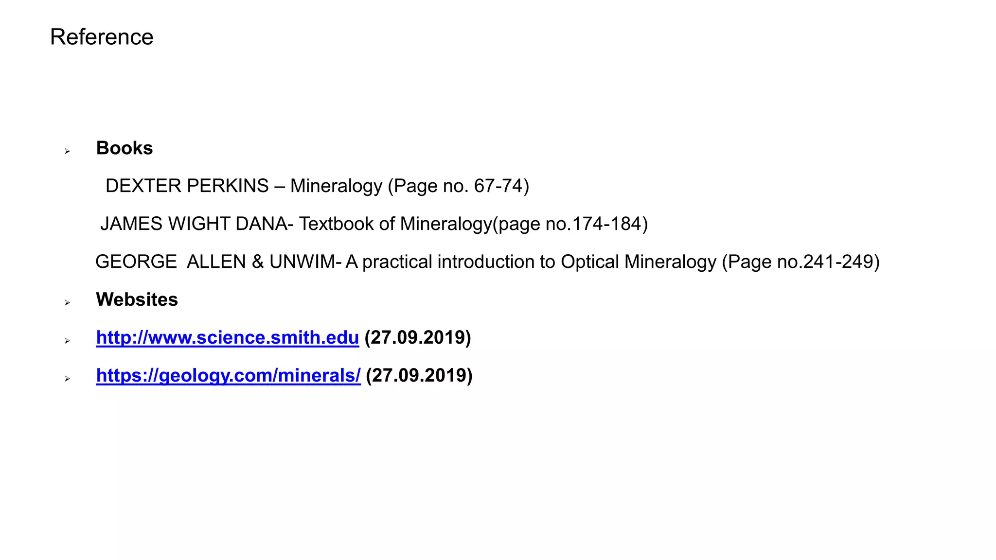Reference
 Books
DEXTER PERKINS – Mineralogy (Page no. 67-74)
JAMES WIGHT DANA- Textbook of Mineralogy(page no.174-184)
GEORGE ALLEN & UNWIM- A practical introduction to Optical Mineralogy (Page no.241-249)
 Websites
 http://www.science.smith.edu (27.09.2019)
 https://geology.com/minerals/ (27.09.2019)
 