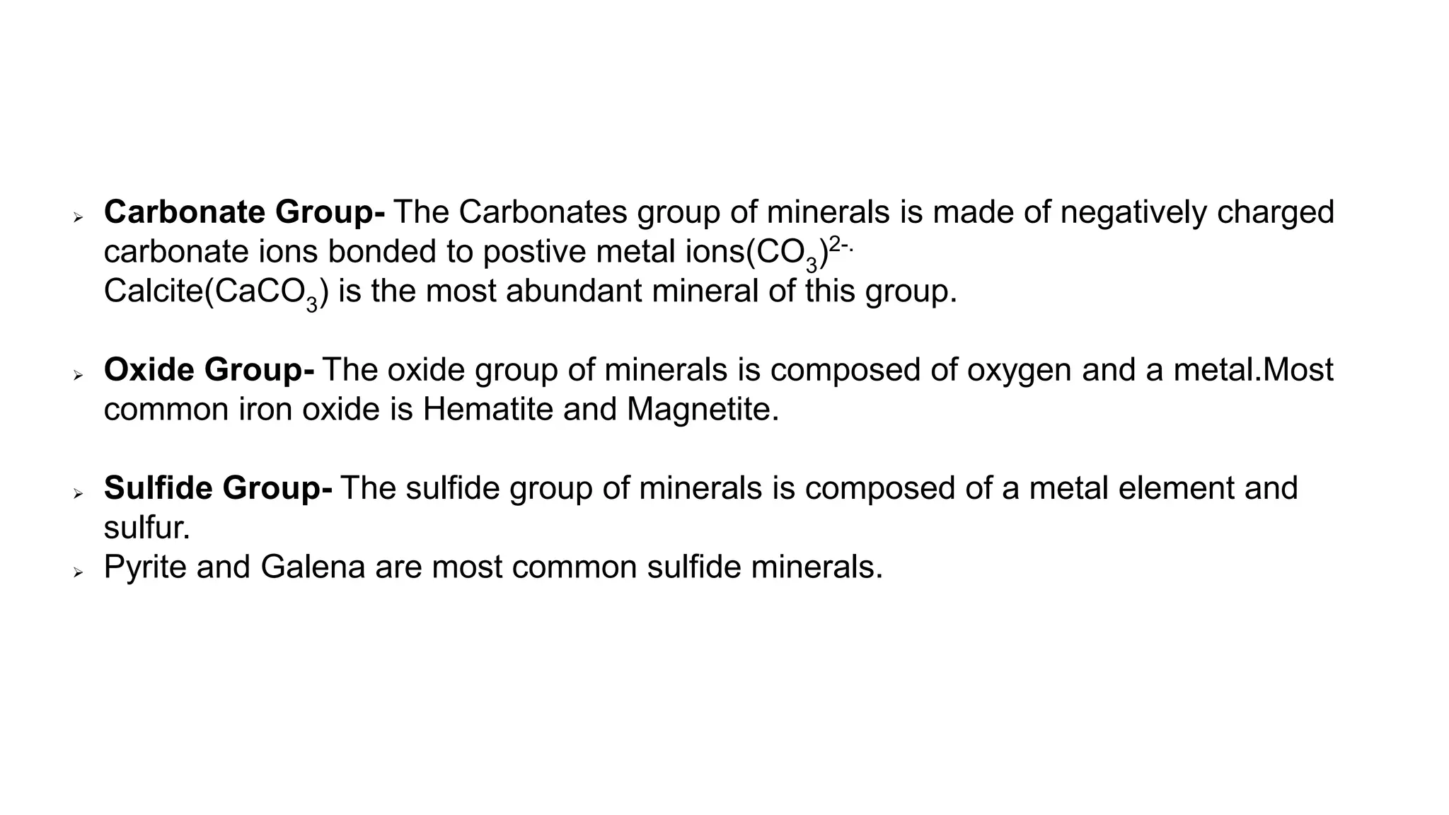  Carbonate Group- The Carbonates group of minerals is made of negatively charged
carbonate ions bonded to postive metal ions(CO3)2-.
Calcite(CaCO3) is the most abundant mineral of this group.
 Oxide Group- The oxide group of minerals is composed of oxygen and a metal.Most
common iron oxide is Hematite and Magnetite.
 Sulfide Group- The sulfide group of minerals is composed of a metal element and
sulfur.
 Pyrite and Galena are most common sulfide minerals.
 