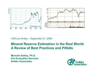 CIM Los Andes – September 21, 2009

Mineral Reserve Estimation in the Real World:
A Review of Best Practices and Pitfalls

Marcelo Godoy, Ph.D.
Ore Evaluation Services
Golder Associates
 