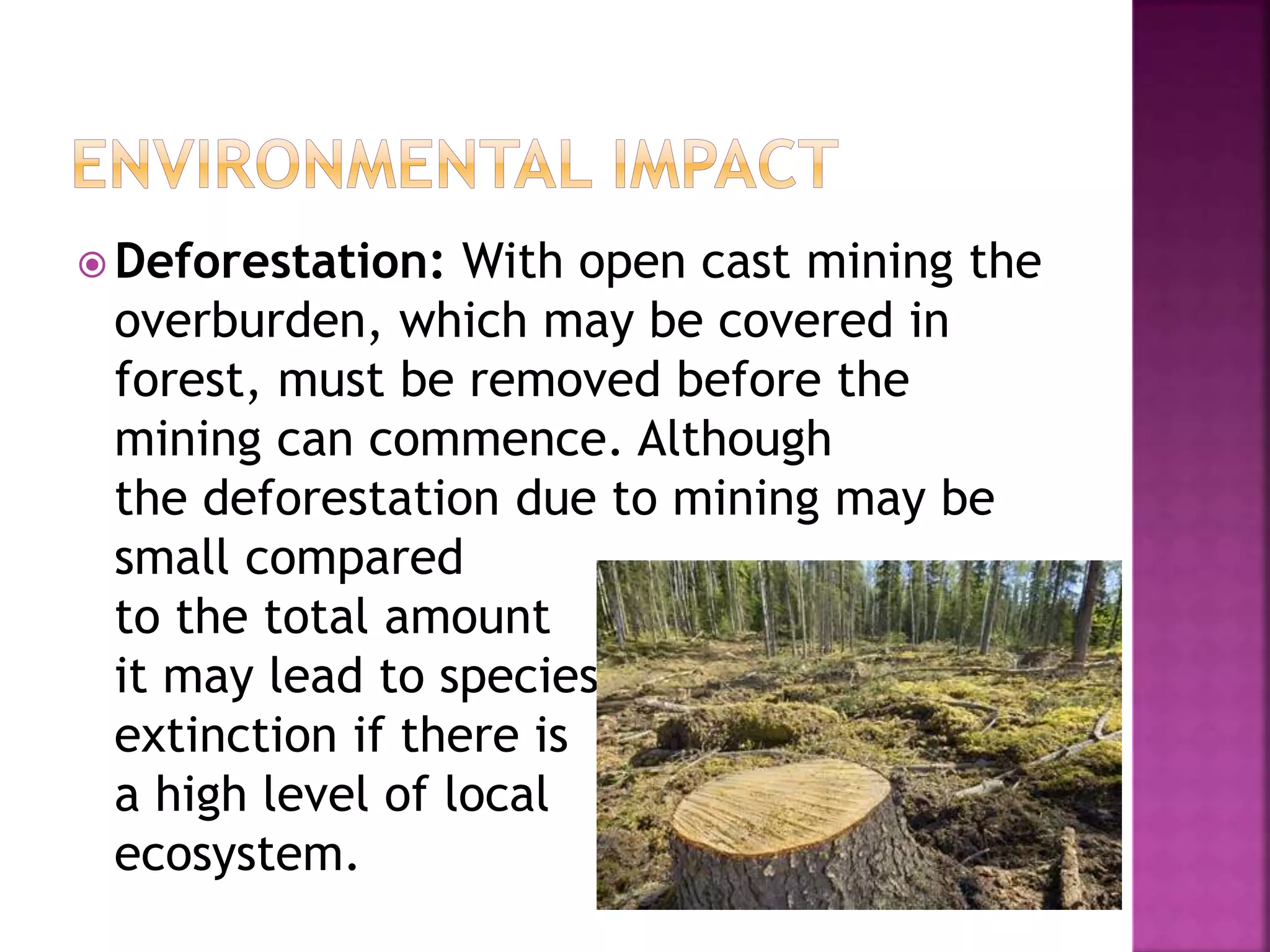  Deforestation: With open cast mining the
overburden, which may be covered in
forest, must be removed before the
mining can commence. Although
the deforestation due to mining may be
small compared
to the total amount
it may lead to species
extinction if there is
a high level of local
ecosystem.
 