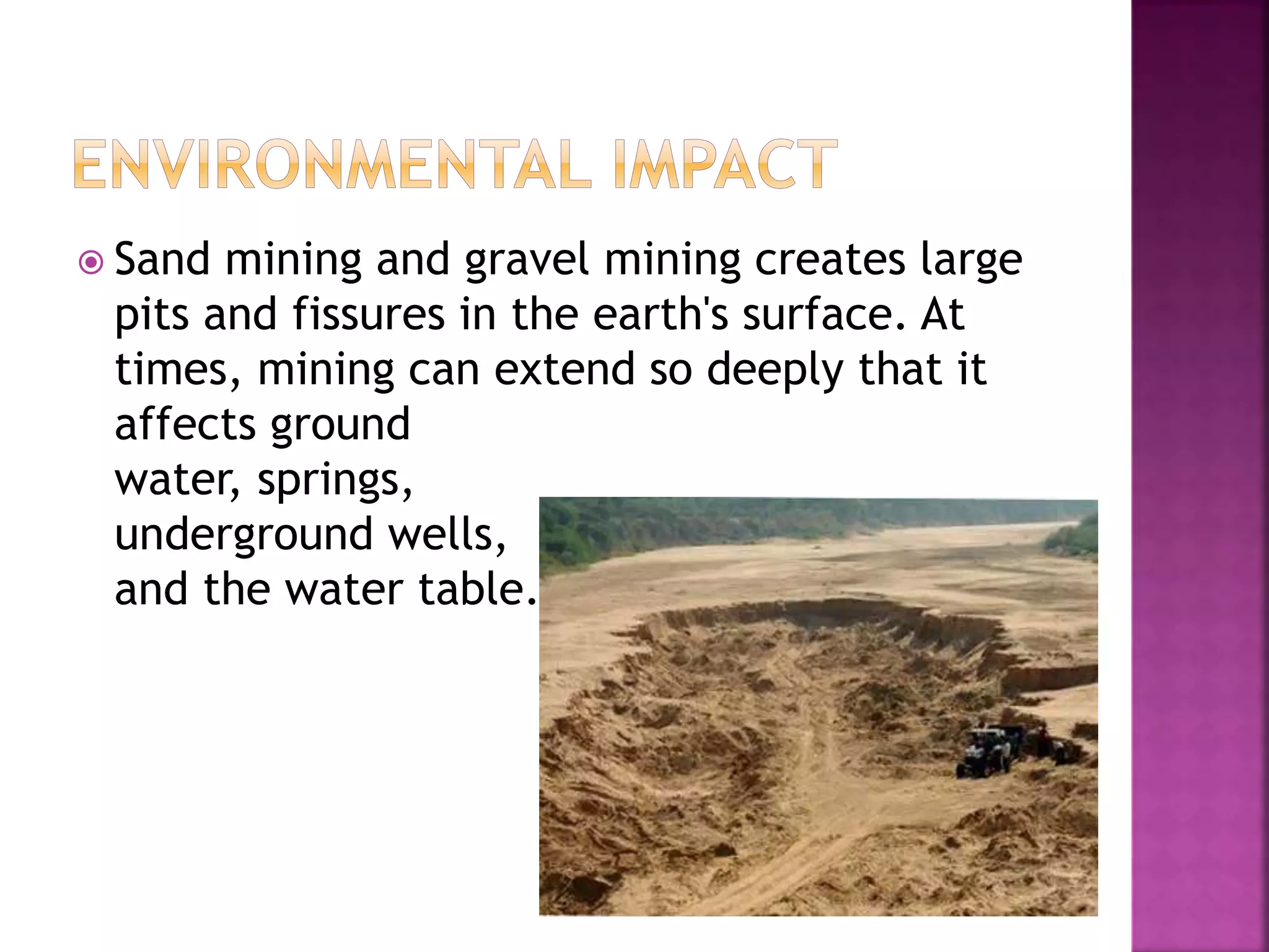  Sand mining and gravel mining creates large
pits and fissures in the earth's surface. At
times, mining can extend so deeply that it
affects ground
water, springs,
underground wells,
and the water table.
 