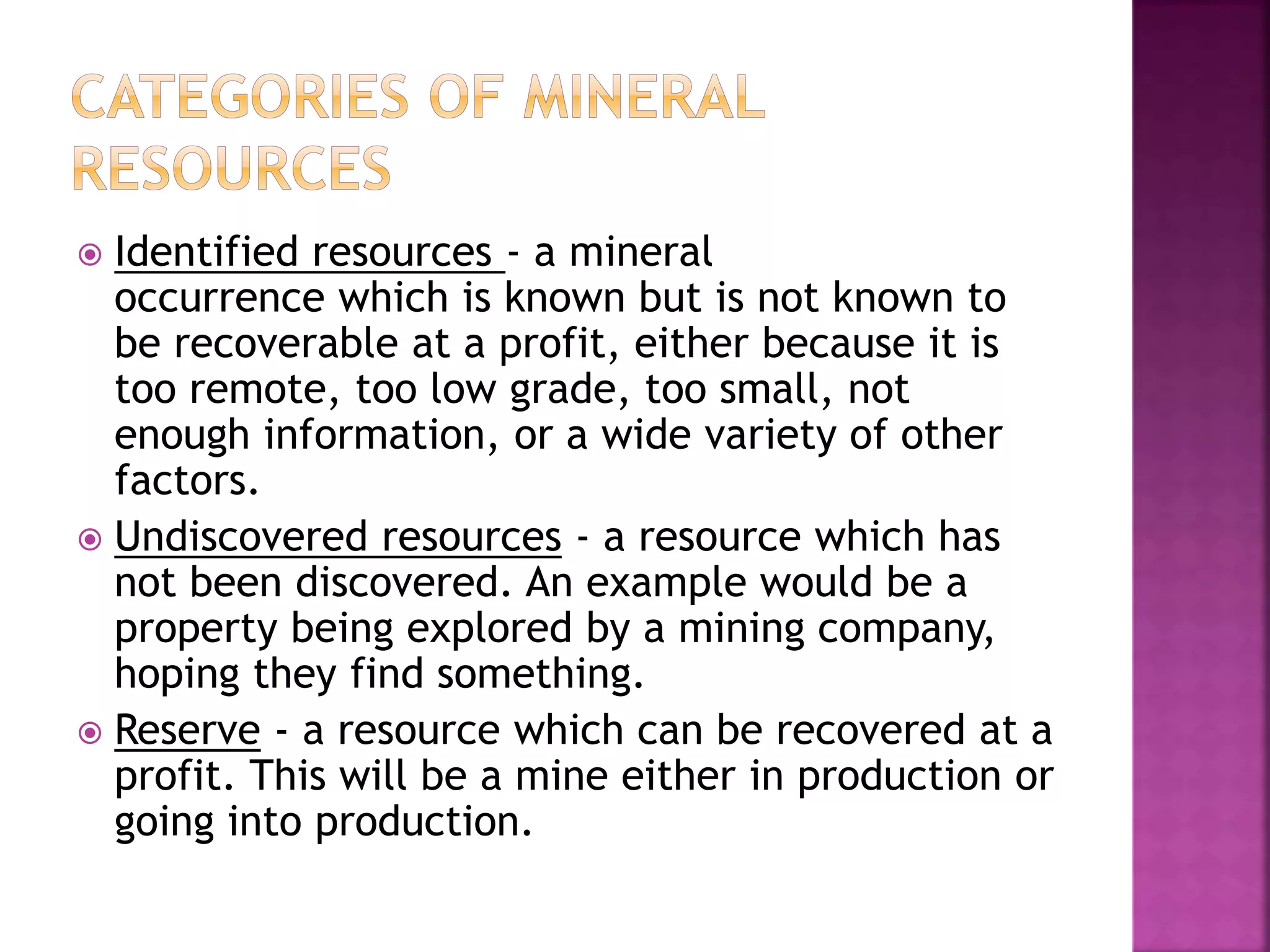  Identified resources - a mineral
occurrence which is known but is not known to
be recoverable at a profit, either because it is
too remote, too low grade, too small, not
enough information, or a wide variety of other
factors.
 Undiscovered resources - a resource which has
not been discovered. An example would be a
property being explored by a mining company,
hoping they find something.
 Reserve - a resource which can be recovered at a
profit. This will be a mine either in production or
going into production.
 