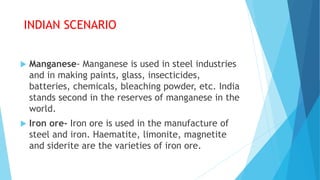 INDIAN SCENARIO
 Manganese- Manganese is used in steel industries
and in making paints, glass, insecticides,
batteries, chemicals, bleaching powder, etc. India
stands second in the reserves of manganese in the
world.
 Iron ore- Iron ore is used in the manufacture of
steel and iron. Haematite, limonite, magnetite
and siderite are the varieties of iron ore.
 