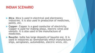 INDIAN SCENARIO
 Mica- Mica is used in electrical and electronics
industries. It is also used in production of medicines,
paints, etc.
 Copper- Copper is a good conductor of electricity.
Copper is used for making alloys, electric wires and
utensils. It is also used in the manufacture of
medicines.
 Bauxite- India has large deposits of bauxite ore. It is
used in industries as rawmaterials which manufacture
ships, aeroplanes, automobiles, electric wires, etc.
 