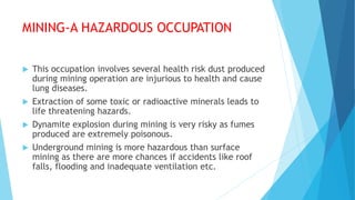 MINING-A HAZARDOUS OCCUPATION
 This occupation involves several health risk dust produced
during mining operation are injurious to health and cause
lung diseases.
 Extraction of some toxic or radioactive minerals leads to
life threatening hazards.
 Dynamite explosion during mining is very risky as fumes
produced are extremely poisonous.
 Underground mining is more hazardous than surface
mining as there are more chances if accidents like roof
falls, flooding and inadequate ventilation etc.
 