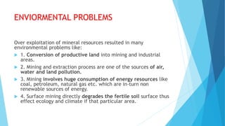 ENVIORMENTAL PROBLEMS
Over exploitation of mineral resources resulted in many
environmental problems like:
 1. Conversion of productive land into mining and industrial
areas.
 2. Mining and extraction process are one of the sources of air,
water and land pollution.
 3. Mining involves huge consumption of energy resources like
coal, petroleum, natural gas etc. which are in-turn non
renewable sources of energy.
 4. Surface mining directly degrades the fertile soil surface thus
effect ecology and climate if that particular area.
 