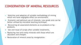 CONSERVATION OF MINERAL RESOURCES
 Selection and adoption of suitable methodology of mining
which will have negligible effect on environment.
 Economic and optimum use of minerals. Low grade ores can be
better utilised by microbial leaching technique.
 Recovering all associated elements as co-products or by-
products.
 Use and reuse of scraps after suitable treatments.
 Replacing rare and costly minerals with those which are
abundant and cheaper.
 Restoration of mineral areas by revegetation.
 