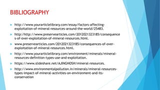 BIBLIOGRAPHY
 http://www.yourarticlelibrary.com/essay/factors-affecting-
exploitation-of-mineral-resources-around-the-world/25483.
 http:/http://www.preservearticles.com/2012021323185/consequence
s-of-over-exploitation-of-mineral-resources.html.
 www.preservearticles.com/2012021323185/consequences-of-over-
exploitation-of-mineral-resources.html.
 http://www.yourarticlelibrary.com/environment/minerals/mineral-
resources-definition-types-use-and-exploitation.
 https://www.slideshare.net/AJINGHOSH/mineral-resources.
 http://www.environmentalpollution.in/minerals/mineral-resources-
types-impact-of-mineral-activities-on-environment-and-its-
conservation
 