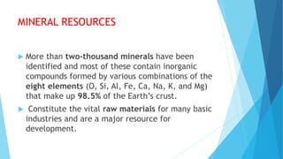 MINERAL RESOURCES
 More than two-thousand minerals have been
identified and most of these contain inorganic
compounds formed by various combinations of the
eight elements (O, Si, Al, Fe, Ca, Na, K, and Mg)
that make up 98.5% of the Earth’s crust.
 Constitute the vital raw materials for many basic
industries and are a major resource for
development.
 