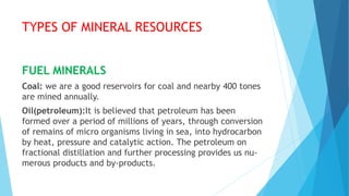 TYPES OF MINERAL RESOURCES
FUEL MINERALS
Coal: we are a good reservoirs for coal and nearby 400 tones
are mined annually.
Oil(petroleum):It is believed that petroleum has been
formed over a period of millions of years, through conversion
of remains of micro organisms living in sea, into hydrocarbon
by heat, pressure and catalytic action. The petroleum on
fractional distillation and further processing provides us nu-
merous products and by-products.
 