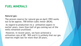 FUEL MINERALS
Natural gas:
The proven reserve for natural gas on April 1993 works
out to be approx. 700 billion cubic meter (BCM).
As regard to production vis a utilization aspect in
earlier years, more than half of gas coming out of the
wells remained unutilized.
However, in recent years, we have achieved a
utilization rate of 80 – 90% and it is unlikely that our gas
reserves might last for more than 20 years.
 