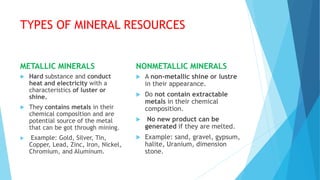 TYPES OF MINERAL RESOURCES
METALLIC MINERALS
 Hard substance and conduct
heat and electricity with a
characteristics of luster or
shine.
 They contains metals in their
chemical composition and are
potential source of the metal
that can be got through mining.
 Example: Gold, Silver, Tin,
Copper, Lead, Zinc, Iron, Nickel,
Chromium, and Aluminum.
NONMETALLIC MINERALS
 A non-metallic shine or lustre
in their appearance.
 Do not contain extractable
metals in their chemical
composition.
 No new product can be
generated if they are melted.
 Example: sand, gravel, gypsum,
halite, Uranium, dimension
stone.
 