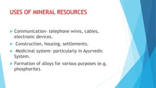 USES OF MINERAL RESOURCES
 Communication- telephone wires, cables,
electronic devices.
 Construction, housing, settlements.
 Medicinal system- particularly in Ayurvedic
System.
 Formation of alloys for various purposes (e.g.
phosphorite).
 