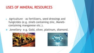 USES OF MINERAL RESOURCES
 Agriculture – as fertilizers, seed dressings and
fungicides (e.g. zineb containing zinc, Maneb-
containing manganese etc.).
 Jewellery– e.g. Gold, silver, platinum, diamond.
 