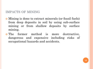 IMPACTS OF MINING
 Mining is done to extract minerals (or fossil fuels)
from deep deposits in soil by using sub-surface
mining or from shallow deposits by surface
mining.
 The former method is more destructive,
dangerous and expensive including risks of
occupational hazards and accidents.
10
 
