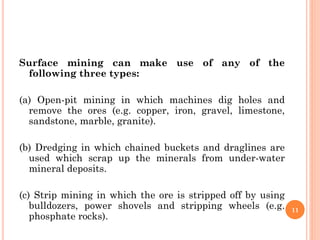 Surface mining can make use of any of the
following three types:
(a) Open-pit mining in which machines dig holes and
remove the ores (e.g. copper, iron, gravel, limestone,
sandstone, marble, granite).
(b) Dredging in which chained buckets and draglines are
used which scrap up the minerals from under-water
mineral deposits.
(c) Strip mining in which the ore is stripped off by using
bulldozers, power shovels and stripping wheels (e.g.
phosphate rocks).
11
 