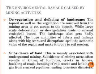 THE ENVIRONMENTAL DAMAGE CAUSED BY
MINING ACTIVITIES
 De-vegetation and defacing of landscape: The
topsoil as well as the vegetation are removed from the
mining area to get access to the deposit. While large
scale deforestation or de-vegetation leads to several
ecological losses. The landscape also gets badly
affected. The huge quantities of debris and tailings
along with big scars and disruptions spoil the aesthetic
value of the region and make it prone to soil erosion.
 Subsidence of land: This is mainly associated with
underground mining. Subsidence of mining areas often
results in tilting of buildings, cracks in houses,
buckling of roads, bending of rail tracks and leaking of
gas from cracked pipelines leading to serious disasters.
12
 