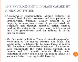 THE ENVIRONMENTAL DAMAGE CAUSED BY
MINING ACTIVITIES
 Groundwater contamination: Mining disturbs the
natural hydrological processes and also pollutes the
groundwater. Sulphur, usually present as an
impurity in many ores is known to get converted into
sulphuric acid through microbial action, thereby
making the water acidic. Some heavy metals also get
into the groundwater and contaminate it posing
health hazards.
 Surface water pollution: The acid mine drainage often
contaminates the nearby streams and lakes. The
acidic water is detrimental to many forms of aquatic
life. Sometimes radioactive substances like uranium
also contaminate the water bodies through mine
wastes and kill aquatic animals. Heavy metal
pollution of water bodies near the mining areas is a
common feature creating health hazards.
13
 