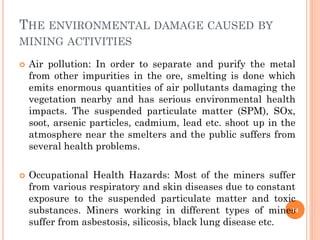THE ENVIRONMENTAL DAMAGE CAUSED BY
MINING ACTIVITIES
 Air pollution: In order to separate and purify the metal
from other impurities in the ore, smelting is done which
emits enormous quantities of air pollutants damaging the
vegetation nearby and has serious environmental health
impacts. The suspended particulate matter (SPM), SOx,
soot, arsenic particles, cadmium, lead etc. shoot up in the
atmosphere near the smelters and the public suffers from
several health problems.
 Occupational Health Hazards: Most of the miners suffer
from various respiratory and skin diseases due to constant
exposure to the suspended particulate matter and toxic
substances. Miners working in different types of mines
suffer from asbestosis, silicosis, black lung disease etc.
14
 