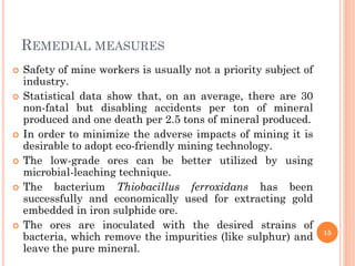 REMEDIAL MEASURES
 Safety of mine workers is usually not a priority subject of
industry.
 Statistical data show that, on an average, there are 30
non-fatal but disabling accidents per ton of mineral
produced and one death per 2.5 tons of mineral produced.
 In order to minimize the adverse impacts of mining it is
desirable to adopt eco-friendly mining technology.
 The low-grade ores can be better utilized by using
microbial-leaching technique.
 The bacterium Thiobacillus ferroxidans has been
successfully and economically used for extracting gold
embedded in iron sulphide ore.
 The ores are inoculated with the desired strains of
bacteria, which remove the impurities (like sulphur) and
leave the pure mineral.
15
 