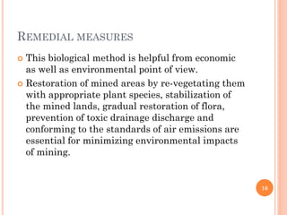 REMEDIAL MEASURES
 This biological method is helpful from economic
as well as environmental point of view.
 Restoration of mined areas by re-vegetating them
with appropriate plant species, stabilization of
the mined lands, gradual restoration of flora,
prevention of toxic drainage discharge and
conforming to the standards of air emissions are
essential for minimizing environmental impacts
of mining.
16
 