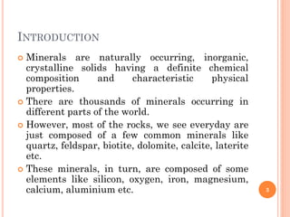 INTRODUCTION
 Minerals are naturally occurring, inorganic,
crystalline solids having a definite chemical
composition and characteristic physical
properties.
 There are thousands of minerals occurring in
different parts of the world.
 However, most of the rocks, we see everyday are
just composed of a few common minerals like
quartz, feldspar, biotite, dolomite, calcite, laterite
etc.
 These minerals, in turn, are composed of some
elements like silicon, oxygen, iron, magnesium,
calcium, aluminium etc. 3
 