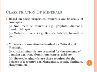 CLASSIFICATION OF MINERALS
 Based on their properties, minerals are basically of
two types:
(i) Non metallic minerals e.g. graphite, diamond,
quartz, feldspar.
(ii) Metallic minerals e.g. Bauxite, laterite, haematite
etc.
 Minerals are sometimes classified as Critical and
Strategic.
(i) Critical minerals are essential for the economy of
a nation e.g. iron, aluminium, copper, gold etc.
(ii) Strategic minerals are those required for the
defence of a country e.g. Manganese, cobalt, platinum,
chromium etc.
4
 