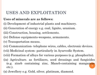 USES AND EXPLOITATION
Uses of minerals are as follows:
(i) Development of industrial plants and machinery.
(ii) Generation of energy e.g. coal, lignite, uranium.
(iii) Construction, housing, settlements.
(iv) Defense equipments-weapons, armaments.
(v) Transportation means.
(vi) Communication- telephone wires, cables, electronic devices.
(vii) Medicinal system- particularly in Ayurvedic System.
(viii) Formation of alloys for various purposes (e.g. phosphorite).
(ix) Agriculture. as fertilizers, seed dressings and fungicides
(e.g. zineb containing zinc, Maneb-containing manganese
etc.).
(x) Jewellery e.g. Gold, silver, platinum, diamond.
5
 