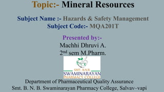 Topic:- Mineral Resources
Subject Name :- Hazards & Safety Management
Subject Code:- MQA201T
Department of Pharmaceutical Quality Assurance
Smt. B. N. B. Swaminarayan Pharmacy College, Salvav–vapi
Presented by:-
Machhi Dhruvi A.
2nd sem M.Pharm.
 