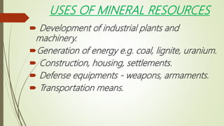 USES OF MINERAL RESOURCES
 Development of industrial plants and
machinery.
Generation of energy e.g. coal, lignite, uranium.
 Construction, housing, settlements.
 Defense equipments - weapons, armaments.
 Transportation means.
 
