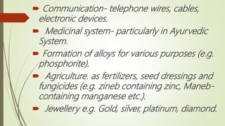  Communication- telephone wires, cables,
electronic devices.
 Medicinal system- particularly in Ayurvedic
System.
 Formation of alloys for various purposes (e.g.
phosphorite).
 Agriculture. as fertilizers, seed dressings and
fungicides (e.g. zineb containing zinc, Maneb-
containing manganese etc.).
 Jewellery e.g. Gold, silver, platinum, diamond.
 