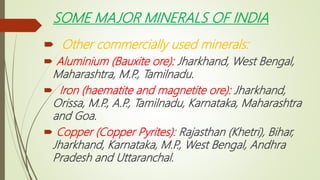 SOME MAJOR MINERALS OF INDIA
 Other commercially used minerals:
 Aluminium (Bauxite ore): Jharkhand, West Bengal,
Maharashtra, M.P
., Tamilnadu.
 Iron (haematite and magnetite ore): Jharkhand,
Orissa, M.P
., A.P
., Tamilnadu, Karnataka, Maharashtra
and Goa.
 Copper (Copper Pyrites): Rajasthan (Khetri), Bihar,
Jharkhand, Karnataka, M.P
., West Bengal, Andhra
Pradesh and Uttaranchal.
 