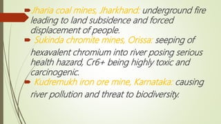 Jharia coal mines, Jharkhand: underground fire
leading to land subsidence and forced
displacement of people.
 Sukinda chromite mines, Orissa: seeping of
hexavalent chromium into river posing serious
health hazard, Cr6+ being highly toxic and
carcinogenic.
 Kudremukh iron ore mine, Karnataka: causing
river pollution and threat to biodiversity.
 