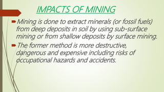 IMPACTS OF MINING
Mining is done to extract minerals (or fossil fuels)
from deep deposits in soil by using sub-surface
mining or from shallow deposits by surface mining.
The former method is more destructive,
dangerous and expensive including risks of
occupational hazards and accidents.
 
