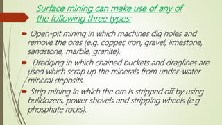 Surface mining can make use of any of
the following three types:
 Open-pit mining in which machines dig holes and
remove the ores (e.g. copper, iron, gravel, limestone,
sandstone, marble, granite).
 Dredging in which chained buckets and draglines are
used which scrap up the minerals from under-water
mineral deposits.
 Strip mining in which the ore is stripped off by using
bulldozers, power shovels and stripping wheels (e.g.
phosphate rocks).
 