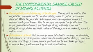 THE ENVIRONMENTAL DAMAGE CAUSED
BY MINING ACTIVITIES
De-vegetation and defacing of landscape: The topsoil as well as the
vegetation are removed from the mining area to get access to the
deposit. While large scale deforestation or de-vegetation leads to
several ecological losses. The landscape also gets badly affected. The
huge quantities of debris and tailings along with big scars and
disruptions spoil the aesthetic value of the region and make it prone to
soil erosion.
Subsidence of land: This is mainly associated with underground mining.
Subsidence of mining areas often results in tilting of buildings, cracks in
houses, buckling of roads, bending of rail tracks and leaking of gas
from cracked pipelines leading to serious disasters.
 