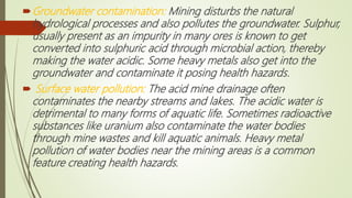Groundwater contamination: Mining disturbs the natural
hydrological processes and also pollutes the groundwater. Sulphur,
usually present as an impurity in many ores is known to get
converted into sulphuric acid through microbial action, thereby
making the water acidic. Some heavy metals also get into the
groundwater and contaminate it posing health hazards.
 Surface water pollution: The acid mine drainage often
contaminates the nearby streams and lakes. The acidic water is
detrimental to many forms of aquatic life. Sometimes radioactive
substances like uranium also contaminate the water bodies
through mine wastes and kill aquatic animals. Heavy metal
pollution of water bodies near the mining areas is a common
feature creating health hazards.
 
