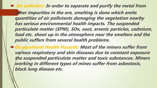  Air pollution: In order to separate and purify the metal from
other impurities in the ore, smelting is done which emits
quantities of air pollutants damaging the vegetation nearby
has serious environmental health impacts. The suspended
particulate matter (SPM), SOx, soot, arsenic particles, cadmium,
lead etc. shoot up in the atmosphere near the smelters and the
public suffers from several health problems.
Occupational Health Hazards: Most of the miners suffer from
various respiratory and skin diseases due to constant exposure
the suspended particulate matter and toxic substances. Miners
working in different types of mines suffer from asbestosis,
black lung disease etc.
 