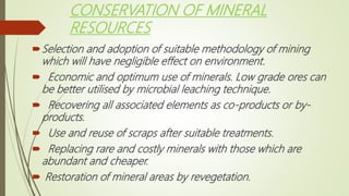 CONSERVATION OF MINERAL
RESOURCES
Selection and adoption of suitable methodology of mining
which will have negligible effect on environment.
 Economic and optimum use of minerals. Low grade ores can
be better utilised by microbial leaching technique.
 Recovering all associated elements as co-products or by-
products.
 Use and reuse of scraps after suitable treatments.
 Replacing rare and costly minerals with those which are
abundant and cheaper.
 Restoration of mineral areas by revegetation.
 