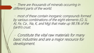 There are thousands of minerals occurring in
different parts of the world.
most of these contain inorganic compounds formed
by various combinations of the eight elements (O, Si,
Al, Fe, Ca , Na, K, and Mg) that make up 98.5% of the
Earth’s crust.
Constitute the vital raw materials for many
basic industries and are a major resource for
development.
 