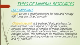 TYPES OF MINERAL RESOURCES
FUEL MINERALS
Coal: we are a good reservoirs for coal and nearby
400 tones are mined annually.
Oil(petroleum): It is believed that petroleum has
been formed over a period of millions of years,
through conversion of remains of micro organisms
living in sea, into hydrocarbon by heat, pressure and
catalytic action. The petroleum on fractional distillation
and further processing provides us numerous products
and by-products.
 
