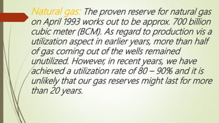 Natural gas: The proven reserve for natural gas
on April 1993 works out to be approx. 700 billion
cubic meter (BCM). As regard to production vis a
utilization aspect in earlier years, more than half
of gas coming out of the wells remained
unutilized. However, in recent years, we have
achieved a utilization rate of 80 – 90% and it is
unlikely that our gas reserves might last for more
than 20 years.
 