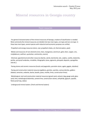 Information search – Natalie D’emur
                                                                                        May 2012 year



       Mineral resources in Georgia country


                                           Fossil resources




 For general characterization of the mineral resources of Georgia, creation of classification is needed.
Most commonly the mineral resources are divided into two main types, ore type and non-ore type. In
these two main types, several species with industrial and economic purposes are unified:

Propellant and energy resources (store, coal, propellant shales, oil, thermal waters, peat)

Metals and resources of rare elements (iron, titan, manganese, aluminum, gold, silver, copper, zinc,
molybdenum, wolfram, quicksilver, antimonite, arsenic)

Chemical, agrochemical and other resources (barite, calcite, benitonite, talc, sulphur, ceolite, diatomite,
perlite, acid proof andesites, mirabilite, lithographic stone, pigments, phospatic deposits, spongolites
and etc.)

Paving stones and ceramic resources (tracits and pegmatits, porcelain stone, agate, gagate, obsidine)

Paving and construction material resources (gabbros, granites, syenites, various diorites, gabbro-
diabase, tenecites, andesite, dacite, basalts, peats, marble, limes, construction limes)

 Metallurgical, inert and construction material resources (gravel-sand, volcanic slag, gauge sand, glass
sand, lime, metallurgical dolomites, cement lime, construction stones, anhydride, gypsum, spackle,
flame proof clay, slates)

Underground mineral waters: (fresh and thermal waters)




                                          Source – Ministry of Energy and Natural Resources of GEORGIA
 