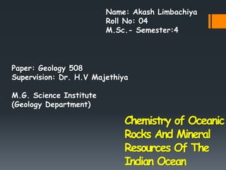 Chemistry of Oceanic
Rocks And Mineral
Resources Of The
Indian Ocean
Paper: Geology 508
Supervision: Dr. H.V Majethiya
M.G. Science Institute
(Geology Department)
Name: Akash Limbachiya
Roll No: 04
M.Sc.- Semester:4
 