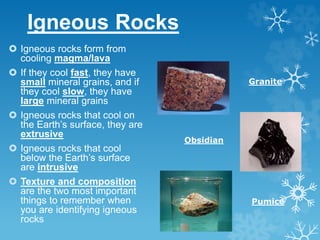 Igneous Rocks
 Igneous rocks form from
cooling magma/lava
 If they cool fast, they have
small mineral grains, and if
they cool slow, they have
large mineral grains
 Igneous rocks that cool on
the Earth’s surface, they are
extrusive
 Igneous rocks that cool
below the Earth’s surface
are intrusive
 Texture and composition
are the two most important
things to remember when
you are identifying igneous
rocks
Granite
Obsidian
Pumice
 
