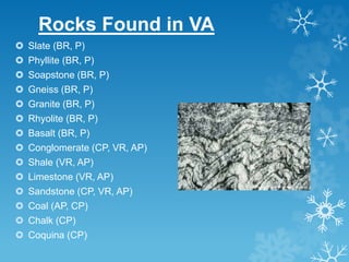 Rocks Found in VA
 Slate (BR, P)
 Phyllite (BR, P)
 Soapstone (BR, P)
 Gneiss (BR, P)
 Granite (BR, P)
 Rhyolite (BR, P)
 Basalt (BR, P)
 Conglomerate (CP, VR, AP)
 Shale (VR, AP)
 Limestone (VR, AP)
 Sandstone (CP, VR, AP)
 Coal (AP, CP)
 Chalk (CP)
 Coquina (CP)
 