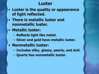 Luster <ul><li>Luster is the quality or appearance of light reflected. </li></ul><ul><li>There is metallic luster and nonm...