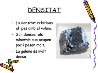 DENSITAT La densitat relaciona el  pes amb el volum. Son densos  els minerals que ocupen poc i pesen molt. La galena és molt densa 
