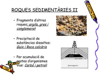 ROQUES SEDIMENTÀRIES II Fragments d’altres roques : argila, gres i conglomerat Precipitació de substàncies dissoltes:  Guix i Roca calcària Per acumulació de restes d’organismes vius:  Carbó i petroli 